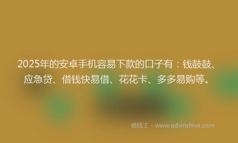 2025年的安卓手机容易下款的口子有：钱鼓鼓、应急贷、借钱快易借、花花卡、多多易购等。