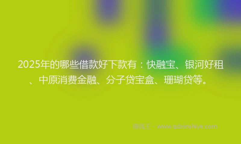2025年的哪些借款好下款有：快融宝、银河好租、中原消费金融、分子贷宝盒、珊瑚贷等。