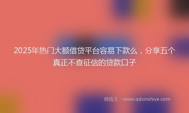 2025年热门大额借贷平台容易下款么，分享五个真正不查征信的贷款口子