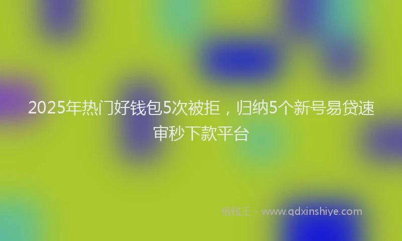 2025年热门好钱包5次被拒，归纳5个新号易贷速审秒下款平台