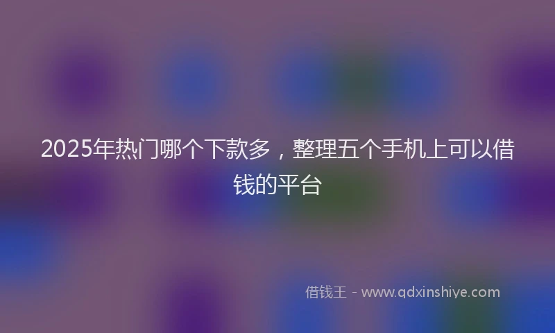 2025年热门哪个下款多，整理五个手机上可以借钱的平台