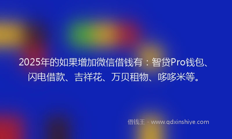 2025年的如果增加微信借钱有：智贷Pro钱包、闪电借款、吉祥花、万贝租物、哆哆米等。
