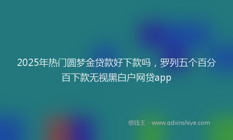 2025年热门圆梦金贷款好下款吗，罗列五个百分百下款无视黑白户网贷app