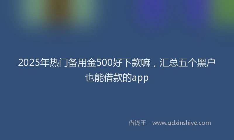 2025年热门备用金500好下款嘛，汇总五个黑户也能借款的app