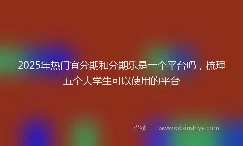 2025年热门宜分期和分期乐是一个平台吗，梳理五个大学生可以使用的平台