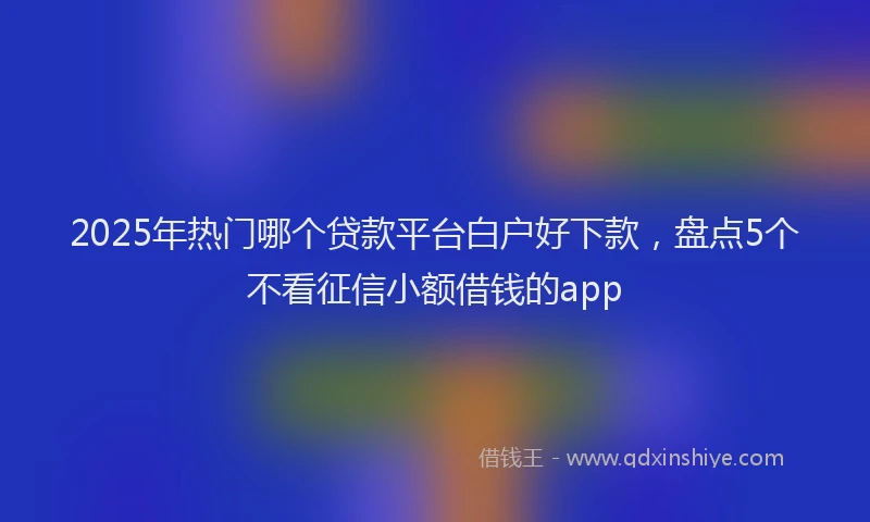 2025年热门哪个贷款平台白户好下款，盘点5个不看征信小额借钱的app