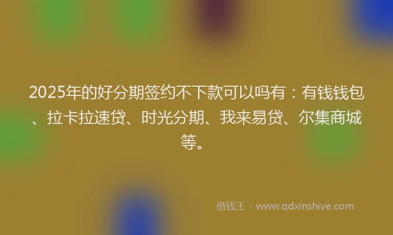 2025年的好分期签约不下款可以吗有：有钱钱包、拉卡拉速贷、时光分期、我来易贷、尔集商城等。