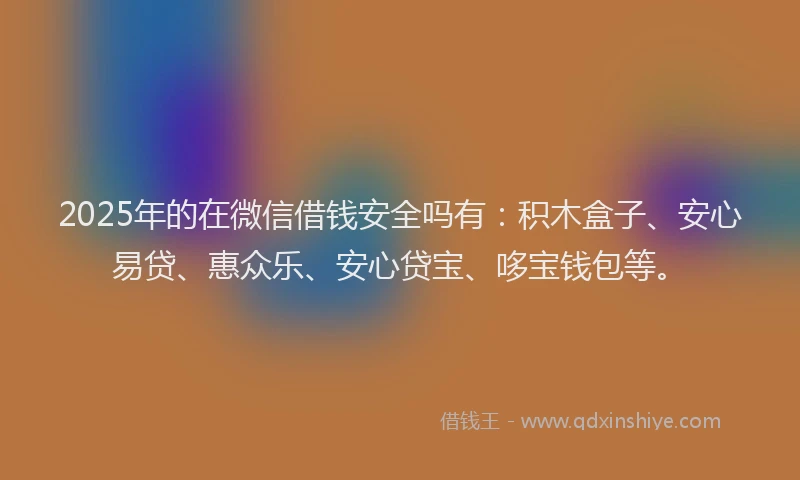 2025年的在微信借钱安全吗有：积木盒子、安心易贷、惠众乐、安心贷宝、哆宝钱包等。