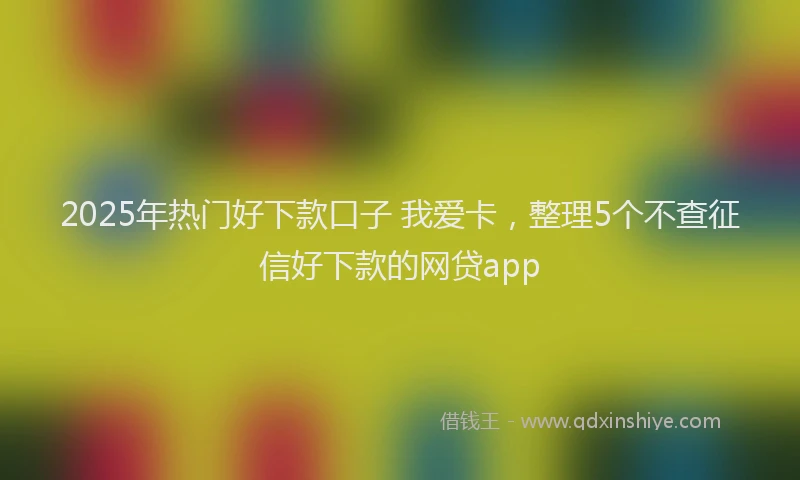 2025年热门好下款口子 我爱卡，整理5个不查征信好下款的网贷app