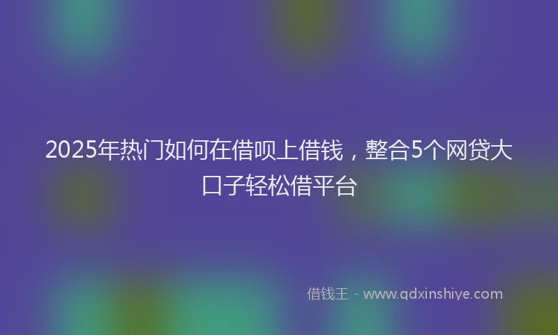 2025年热门如何在借呗上借钱，整合5个网贷大口子轻松借平台