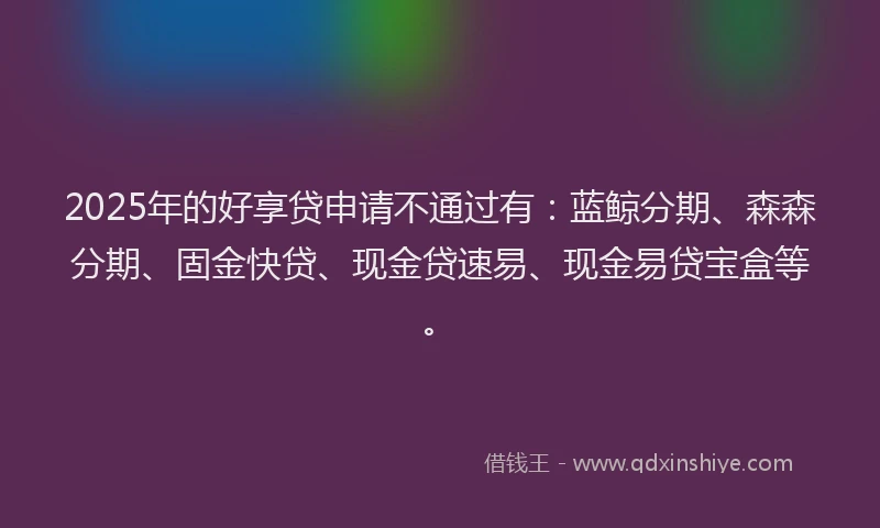 2025年的好享贷申请不通过有：蓝鲸分期、森森分期、固金快贷、现金贷速易、现金易贷宝盒等。