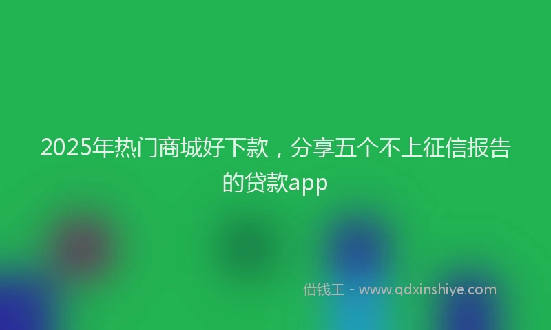 2025年热门商城好下款，分享五个不上征信报告的贷款app