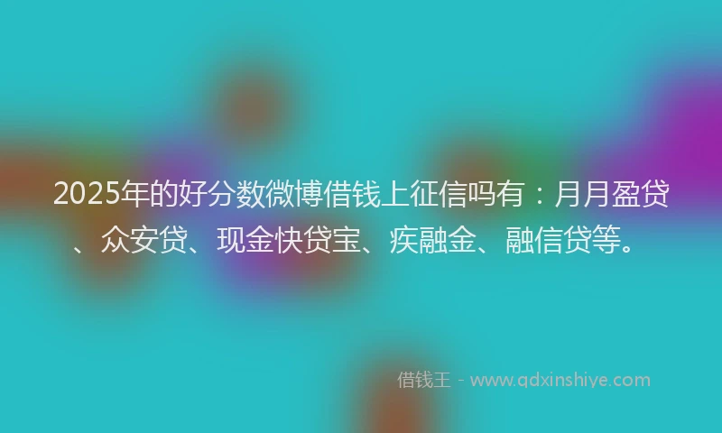 2025年的好分数微博借钱上征信吗有：月月盈贷、众安贷、现金快贷宝、疾融金、融信贷等。