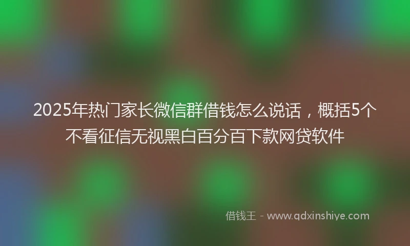 2025年热门家长微信群借钱怎么说话,概括5个不看征信无视黑白百分百下款网贷软件