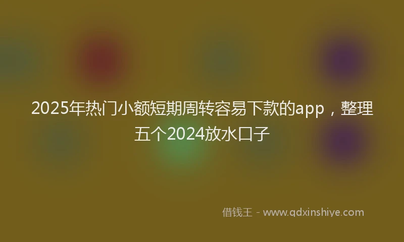 2025年热门小额短期周转容易下款的app，整理五个2024放水口子