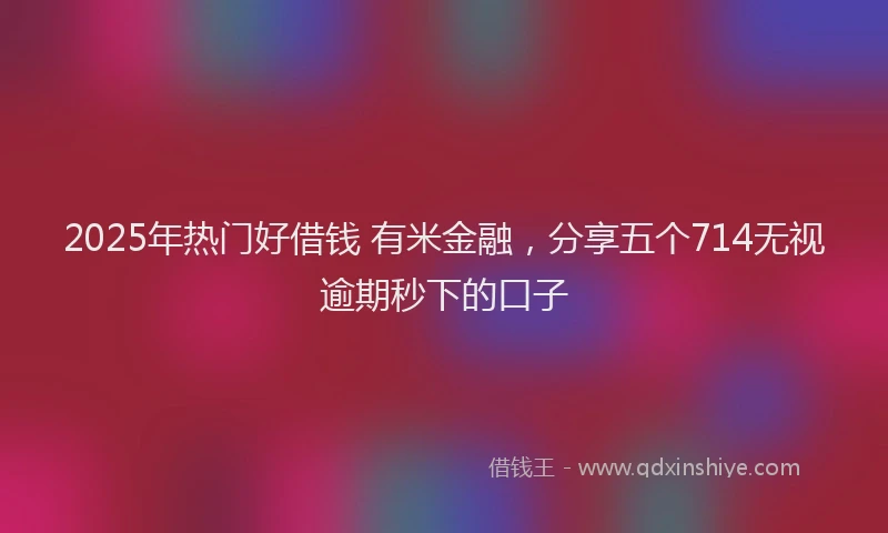 2025年热门好借钱 有米金融，分享五个714无视逾期秒下的口子
