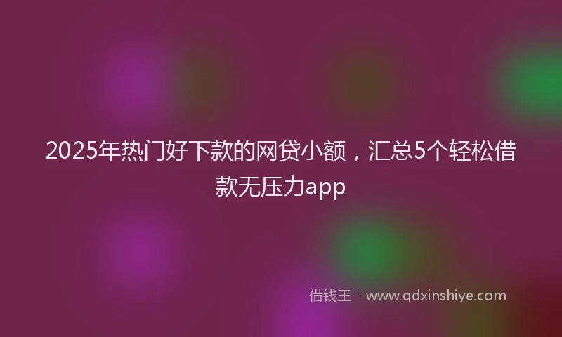 2025年热门好下款的网贷小额，汇总5个轻松借款无压力app