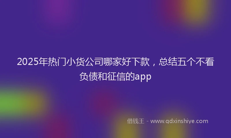2025年热门小货公司哪家好下款，总结五个不看负债和征信的app