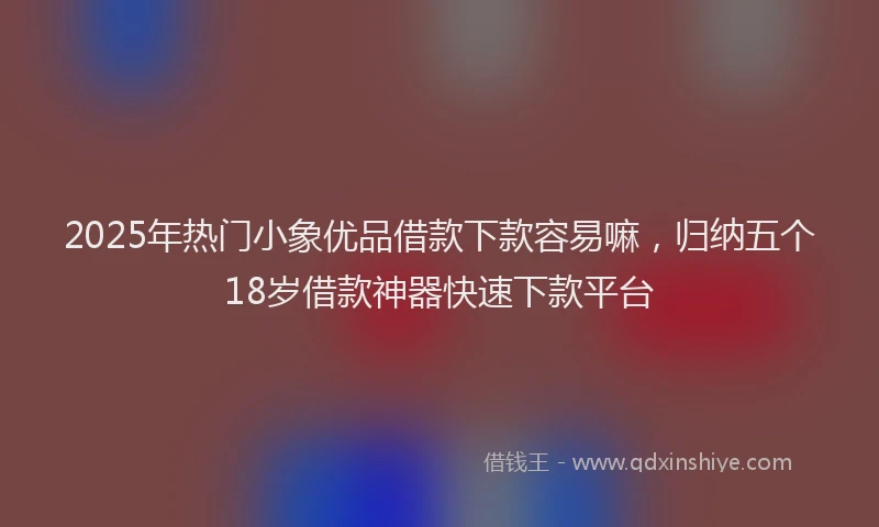 2025年热门小象优品借款下款容易嘛，归纳五个18岁借款神器快速下款平台