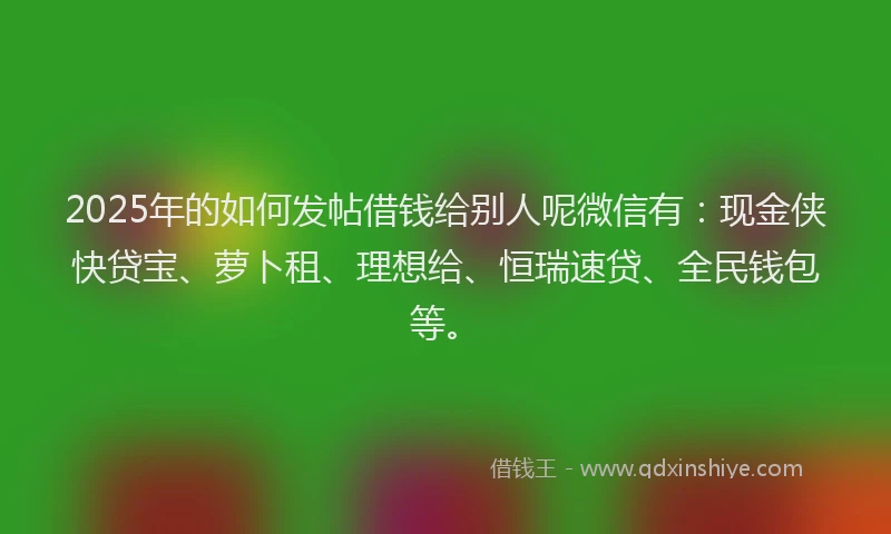 2025年的如何发帖借钱给别人呢微信有：现金侠快贷宝、萝卜租、理想给、恒瑞速贷、全民钱包等。