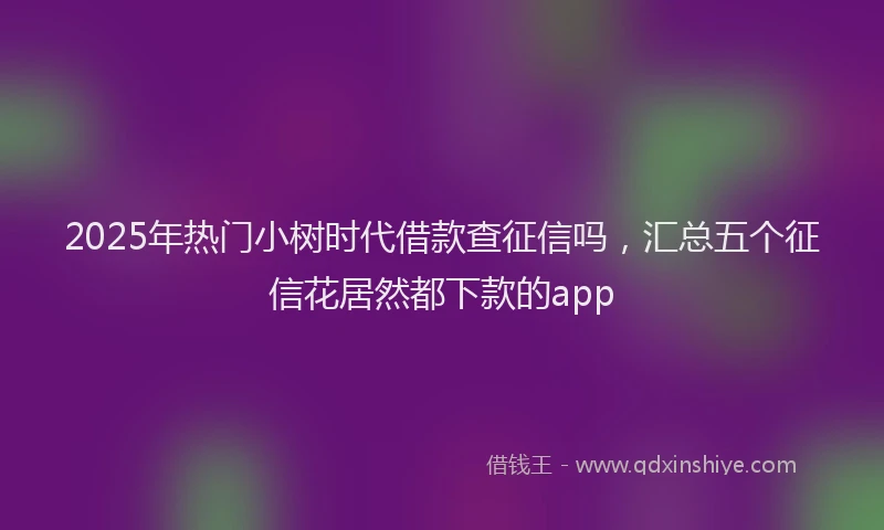 2025年热门小树时代借款查征信吗,汇总五个征信花居然都下款的app