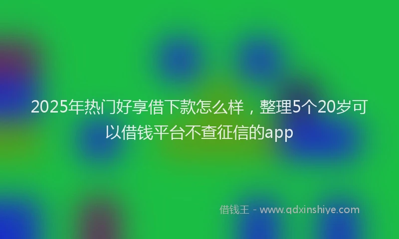 2025年热门好享借下款怎么样，整理5个20岁可以借钱平台不查征信的app