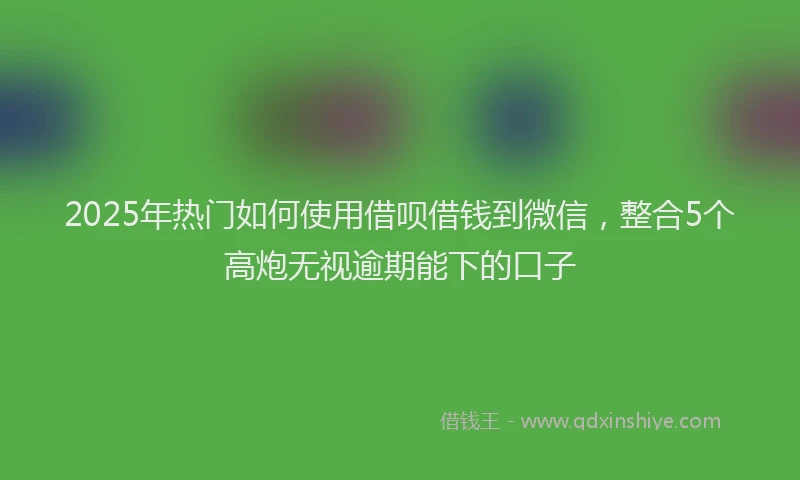 2025年热门如何使用借呗借钱到微信，整合5个高炮无视逾期能下的口子