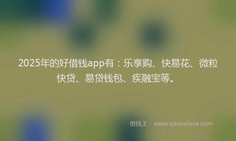 2025年的好借钱app有：乐享购、快易花、微粒快贷、易贷钱包、疾融宝等。