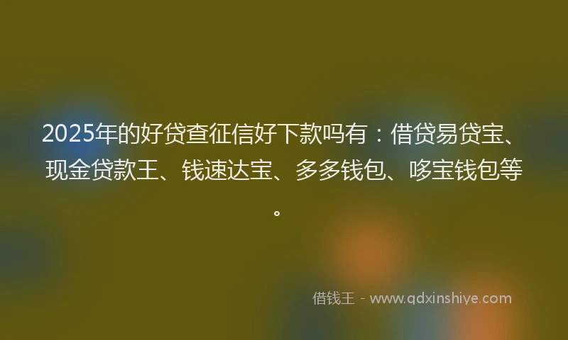 2025年的好贷查征信好下款吗有：借贷易贷宝、现金贷款王、钱速达宝、多多钱包、哆宝钱包等。
