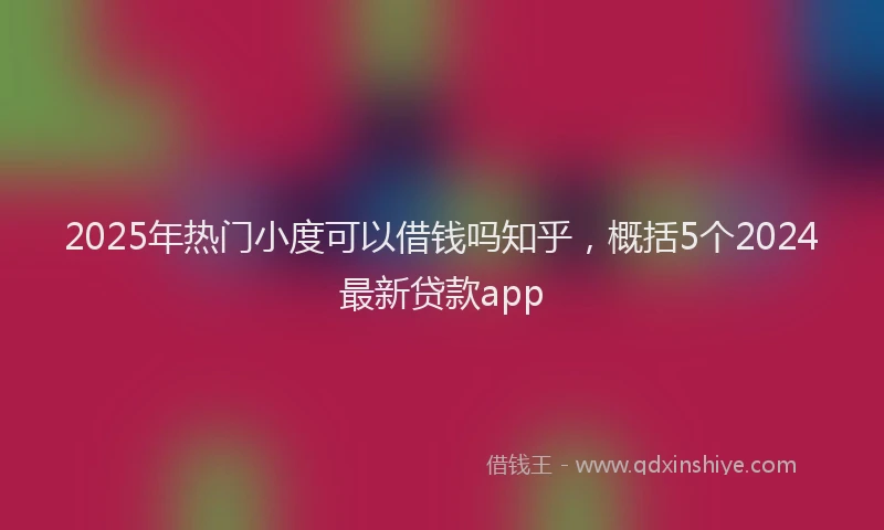 2025年热门小度可以借钱吗知乎,概括5个2024最新贷款app