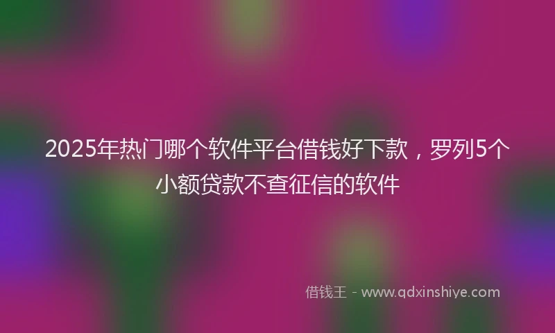 2025年热门哪个软件平台借钱好下款，罗列5个小额贷款不查征信的软件