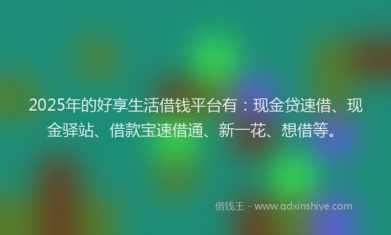 2025年的好享生活借钱平台有：现金贷速借、现金驿站、借款宝速借通、新一花、想借等。