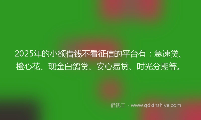 2025年的小额借钱不看征信的平台有：急速贷、橙心花、现金白鸽贷、安心易贷、时光分期等。
