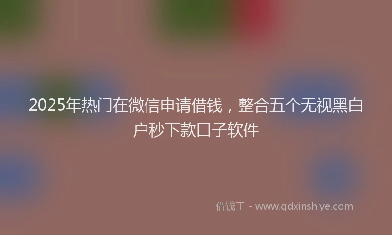 2025年热门在微信申请借钱，整合五个无视黑白户秒下款口子软件