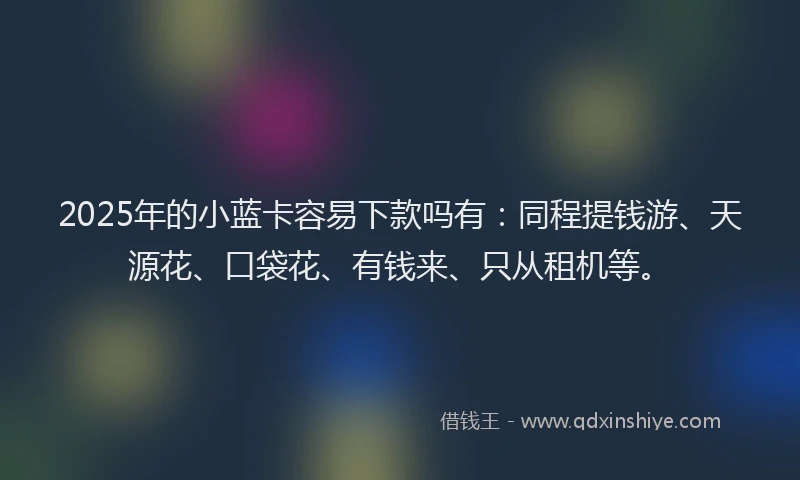 2025年的小蓝卡容易下款吗有：同程提钱游、天源花、口袋花、有钱来、只从租机等。