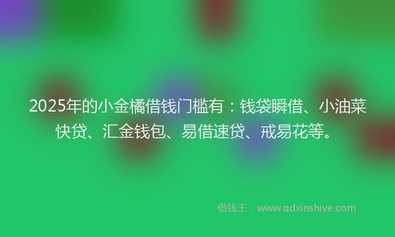 2025年的小金橘借钱门槛有：钱袋瞬借、小油菜快贷、汇金钱包、易借速贷、戒易花等。