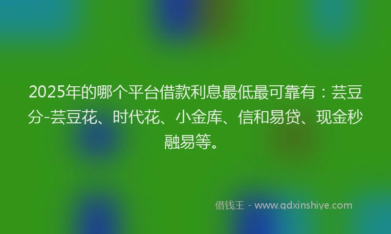 2025年的哪个平台借款利息最低最可靠有：芸豆分-芸豆花、时代花、小金库、信和易贷、现金秒融易等。