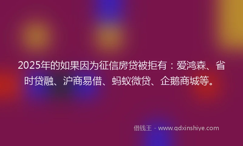 2025年的如果因为征信房贷被拒有：爱鸿森、省时贷融、沪商易借、蚂蚁微贷、企鹅商城等。