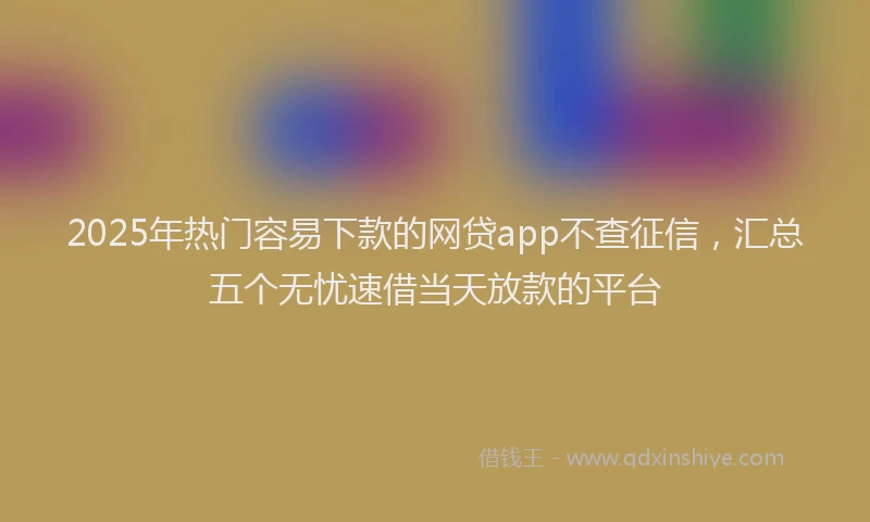 2025年热门容易下款的网贷app不查征信，汇总五个无忧速借当天放款的平台