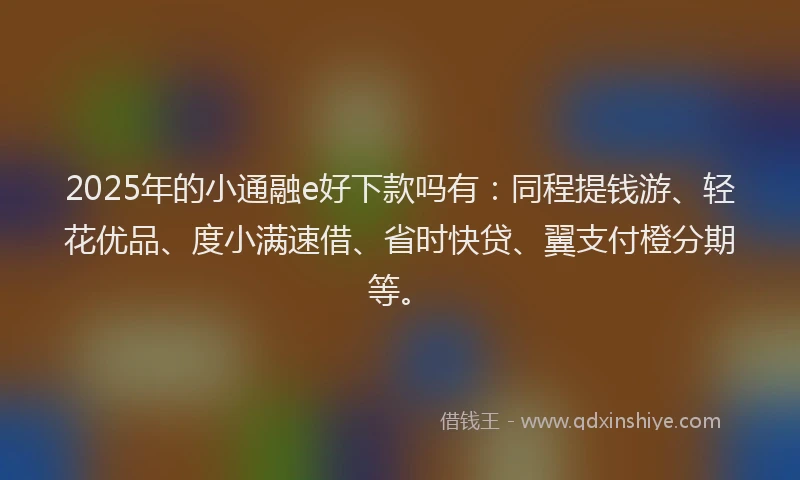2025年的小通融e好下款吗有：同程提钱游、轻花优品、度小满速借、省时快贷、翼支付橙分期等。