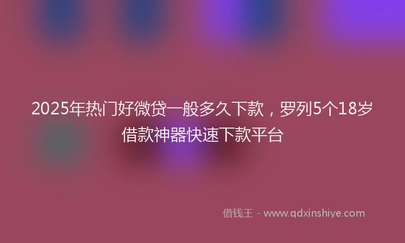 2025年热门好微贷一般多久下款，罗列5个18岁借款神器快速下款平台