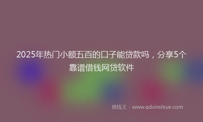 2025年热门小额五百的口子能贷款吗，分享5个靠谱借钱网贷软件