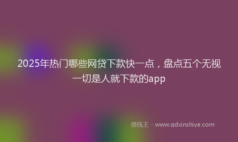 2025年热门哪些网贷下款快一点，盘点五个无视一切是人就下款的app