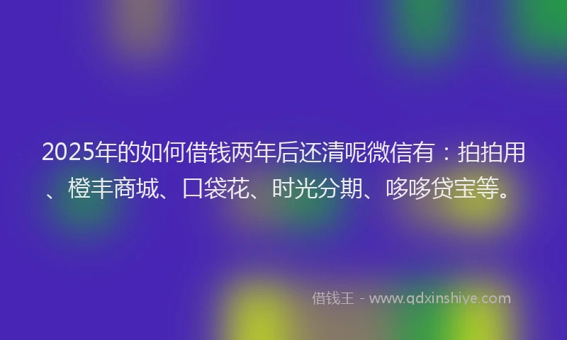 2025年的如何借钱两年后还清呢微信有：拍拍用、橙丰商城、口袋花、时光分期、哆哆贷宝等。