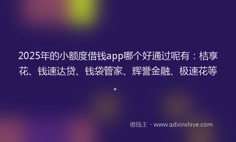2025年的小额度借钱app哪个好通过呢有：桔享花、钱速达贷、钱袋管家、辉誉金融、极速花等。