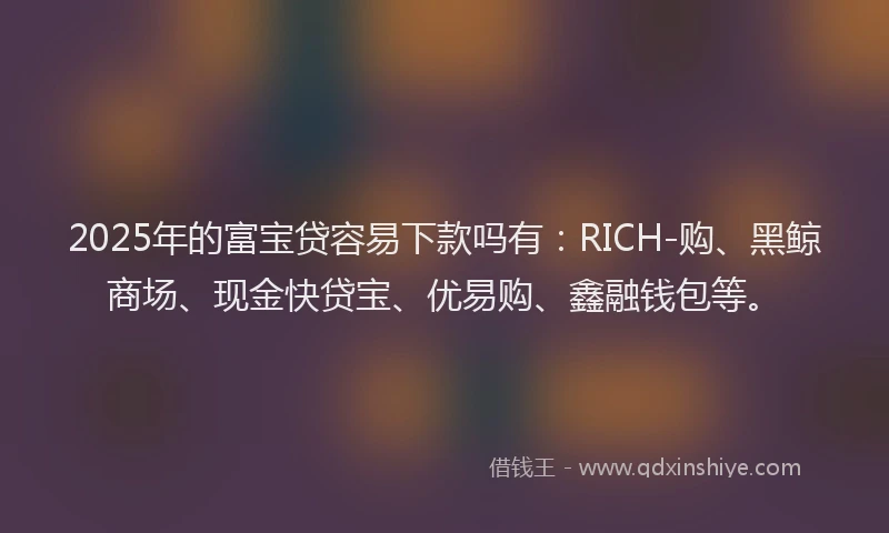 2025年的富宝贷容易下款吗有：RICH-购、黑鲸商场、现金快贷宝、优易购、鑫融钱包等。