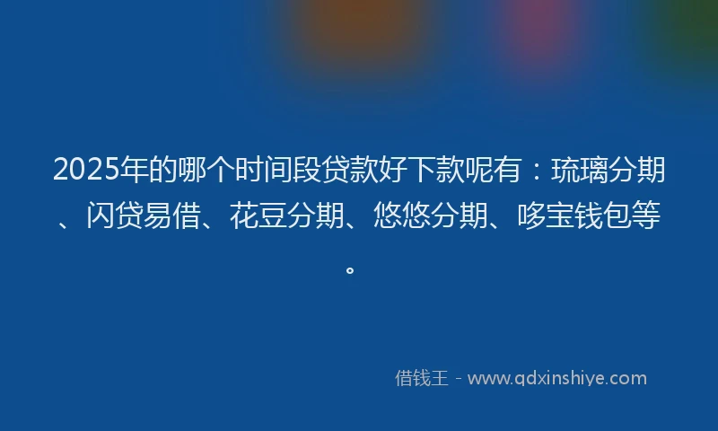 2025年的哪个时间段贷款好下款呢有：琉璃分期、闪贷易借、花豆分期、悠悠分期、哆宝钱包等。