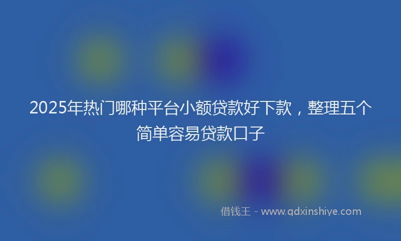 2025年热门哪种平台小额贷款好下款，整理五个简单容易贷款口子
