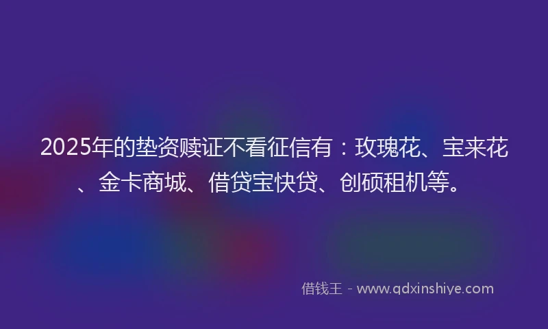 2025年的垫资赎证不看征信有：玫瑰花、宝来花、金卡商城、借贷宝快贷、创硕租机等。
