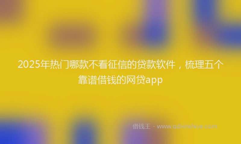 2025年热门哪款不看征信的贷款软件，梳理五个靠谱借钱的网贷app